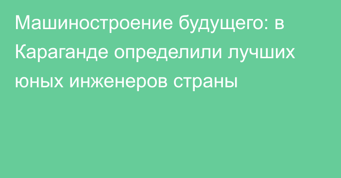 Машиностроение будущего: в Караганде определили лучших юных инженеров страны