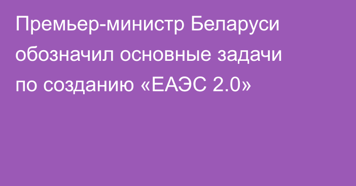Премьер-министр Беларуси обозначил основные задачи по созданию «ЕАЭС 2.0»