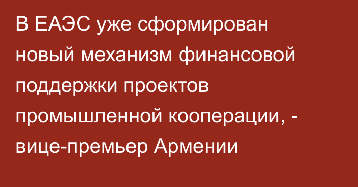 В ЕАЭС уже сформирован новый механизм финансовой поддержки проектов промышленной кооперации, - вице-премьер Армении