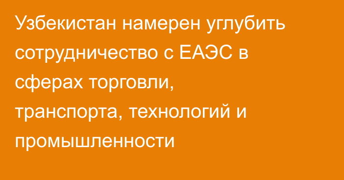 Узбекистан намерен углубить сотрудничество с ЕАЭС в сферах торговли, транспорта, технологий и промышленности