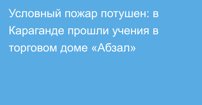 Условный пожар потушен: в Караганде прошли учения в торговом доме «Абзал»