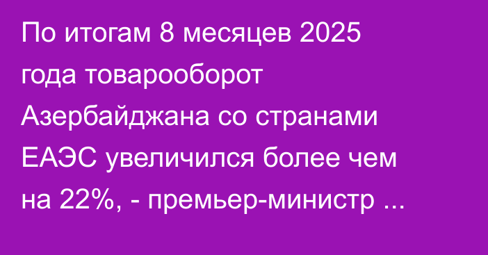 По итогам 8 месяцев 2025 года товарооборот Азербайджана со странами ЕАЭС увеличился более чем на 22%, - премьер-министр Азербайджана