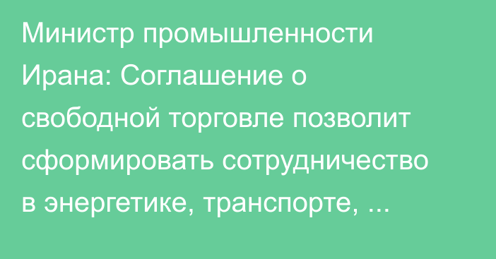 Министр промышленности Ирана: Соглашение о свободной торговле позволит сформировать сотрудничество в энергетике, транспорте, транзите и телекоммуникациях
