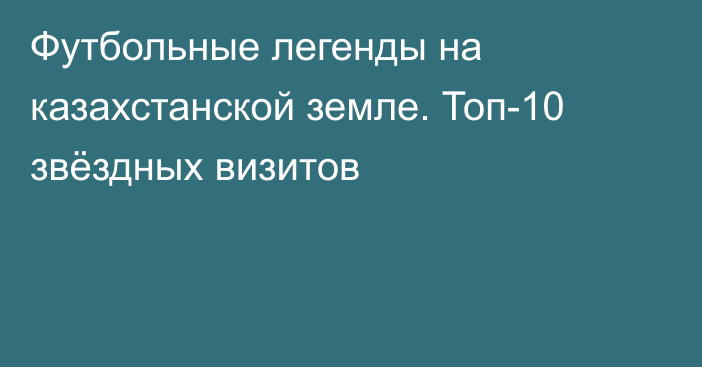 Футбольные легенды на казахстанской земле. Топ-10 звёздных визитов