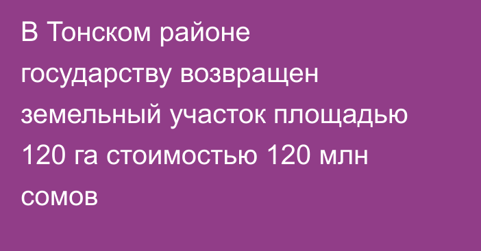 В Тонском районе государству возвращен земельный участок площадью 120 га стоимостью 120 млн сомов