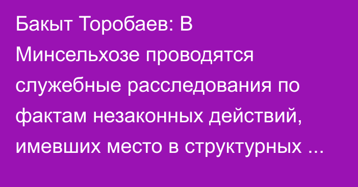 Бакыт Торобаев: В Минсельхозе проводятся служебные расследования по фактам незаконных действий, имевших место в структурных подразделениях