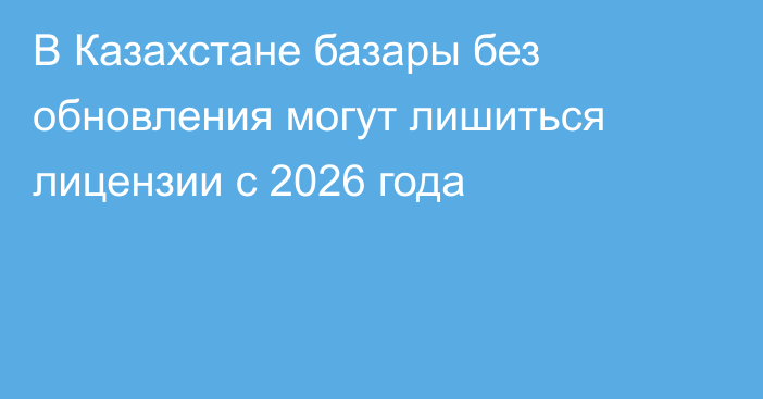 В Казахстане базары без обновления могут лишиться лицензии с 2026 года