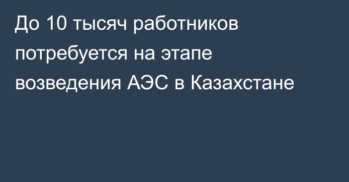 До 10 тысяч работников потребуется на этапе возведения АЭС в Казахстане