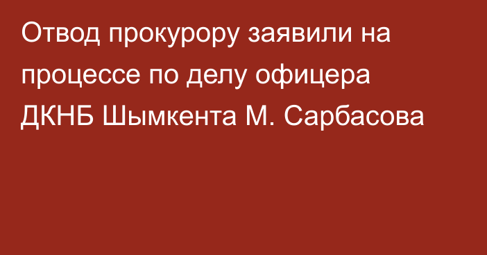 Отвод прокурору заявили на процессе по делу офицера ДКНБ Шымкента М. Сарбасова