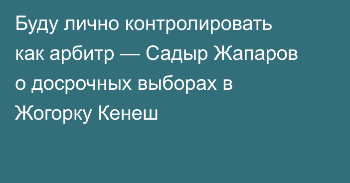 Буду лично контролировать как арбитр — Садыр Жапаров о досрочных выборах в Жогорку Кенеш