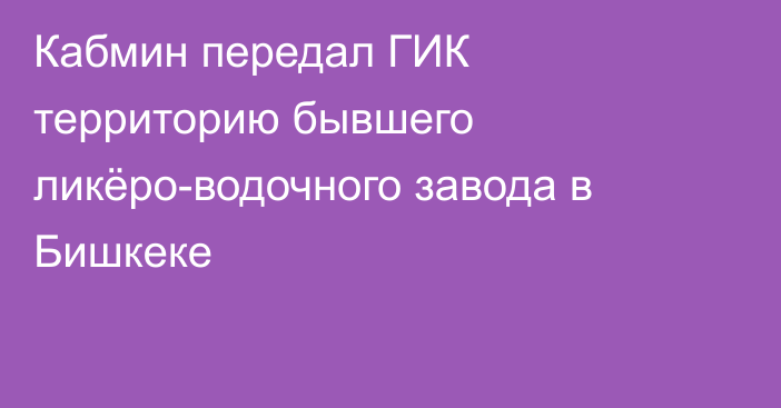 Кабмин передал ГИК территорию бывшего ликёро-водочного завода в Бишкеке