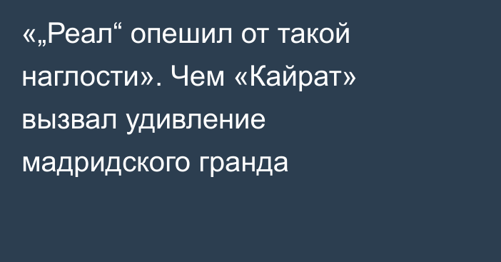 «„Реал“ опешил от такой наглости». Чем «Кайрат» вызвал удивление мадридского гранда