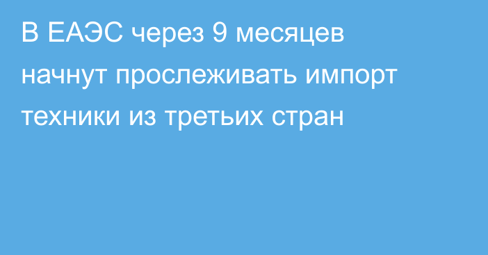 В ЕАЭС через 9 месяцев начнут прослеживать импорт техники из третьих стран