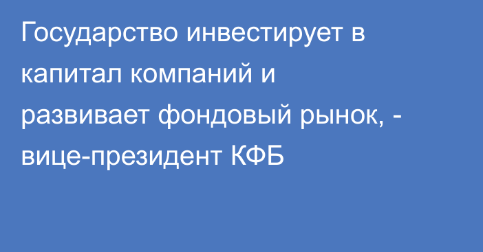Государство инвестирует в капитал компаний и развивает фондовый рынок, - вице-президент КФБ