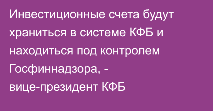 Инвестиционные счета будут храниться в системе КФБ и находиться под контролем Госфиннадзора, - вице-президент КФБ