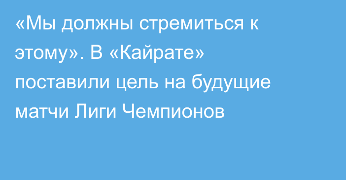 «Мы должны стремиться к этому». В «Кайрате» поставили цель на будущие матчи Лиги Чемпионов