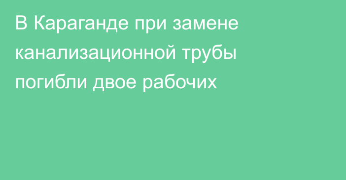 В Караганде при замене канализационной трубы погибли двое рабочих