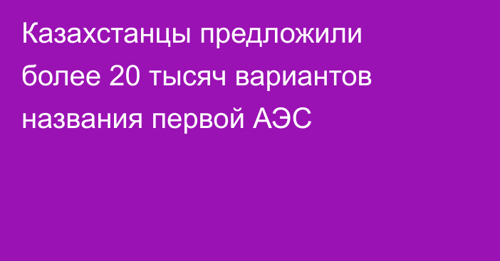 Казахстанцы предложили более 20 тысяч вариантов названия первой АЭС