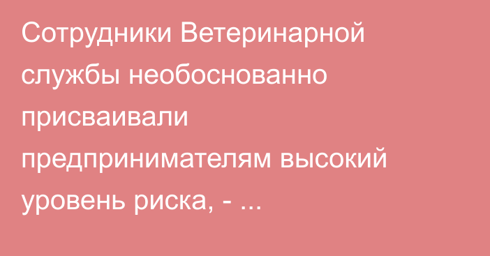 Сотрудники Ветеринарной службы необоснованно присваивали предпринимателям высокий уровень риска, - Генпрокуратура 