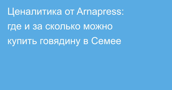 Ценалитика от Arnapress: где и за сколько можно купить говядину в Семее