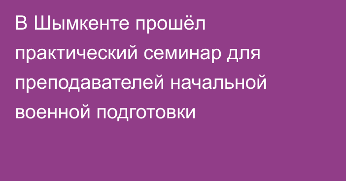 В Шымкенте прошёл практический семинар для преподавателей начальной военной подготовки