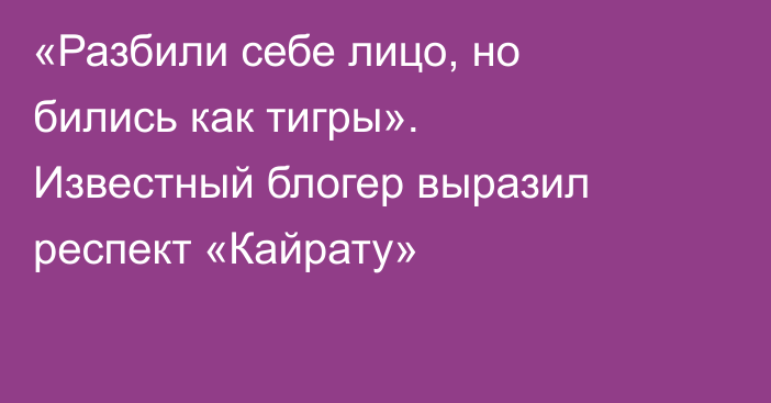«Разбили себе лицо, но бились как тигры». Известный блогер выразил респект «Кайрату»