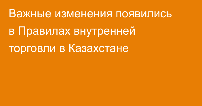 Важные изменения появились в Правилах внутренней торговли в Казахстане