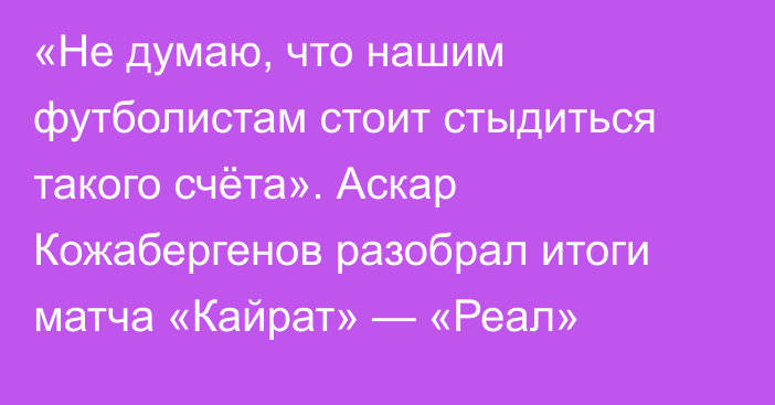 «Не думаю, что нашим футболистам стоит стыдиться такого счёта». Аскар Кожабергенов разобрал итоги матча «Кайрат» — «Реал»