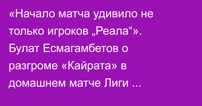 «Начало матча удивило не только игроков „Реала“». Булат Есмагамбетов о разгроме «Кайрата» в домашнем матче Лиги Чемпионов