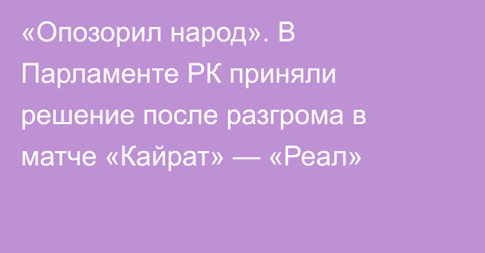 «Опозорил народ». В Парламенте РК приняли решение после разгрома в матче «Кайрат» — «Реал»