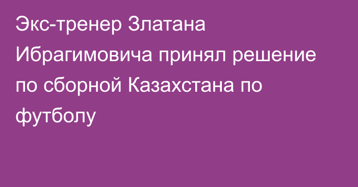 Экс-тренер Златана Ибрагимовича принял решение по сборной Казахстана по футболу