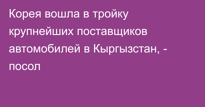 Корея вошла в тройку крупнейших поставщиков автомобилей в Кыргызстан, - посол