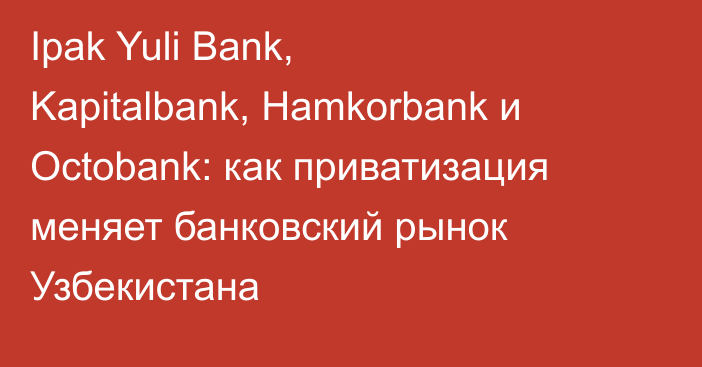 Ipak Yuli Bank, Kapitalbank, Hamkorbank и Octobank: как приватизация меняет банковский рынок Узбекистана