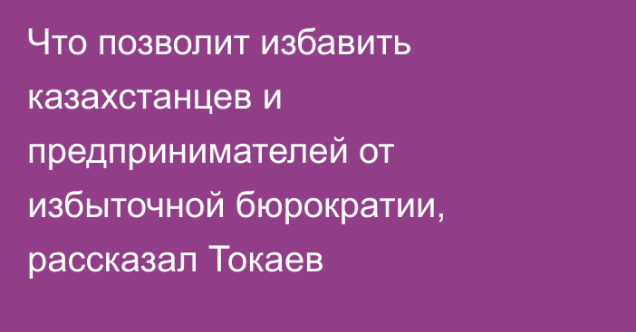 Что позволит избавить казахстанцев и предпринимателей от избыточной бюрократии, рассказал Токаев