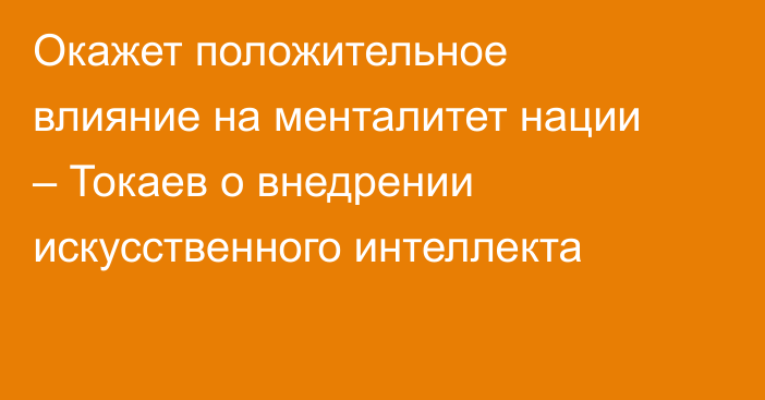 Окажет положительное влияние на менталитет нации – Токаев о внедрении искусственного интеллекта