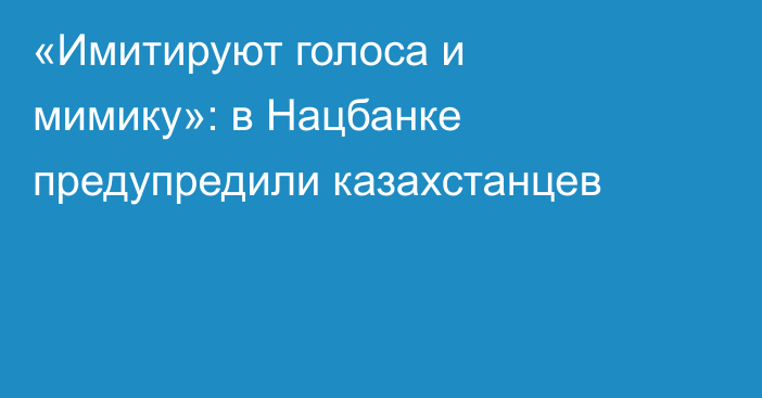 «Имитируют голоса и мимику»: в Нацбанке предупредили казахстанцев