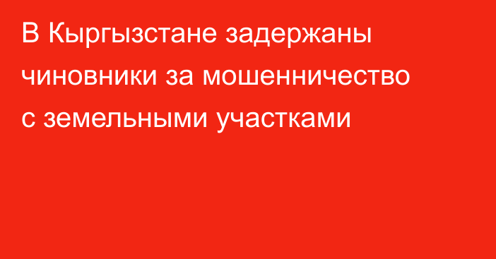 В Кыргызстане задержаны чиновники за мошенничество с земельными участками