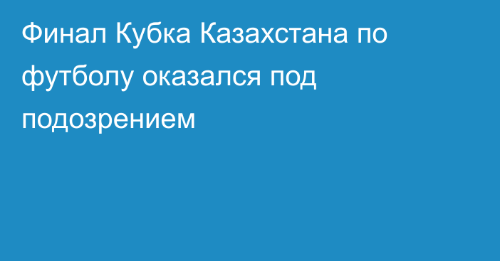 Финал Кубка Казахстана по футболу оказался под подозрением