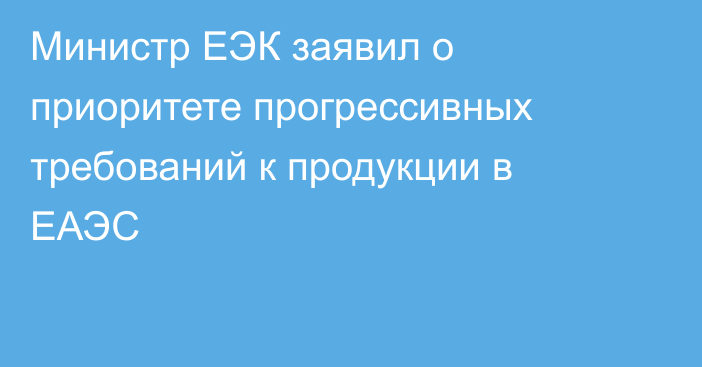 Министр ЕЭК заявил о приоритете прогрессивных требований к продукции в ЕАЭС