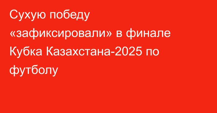 Сухую победу «зафиксировали» в финале Кубка Казахстана-2025 по футболу