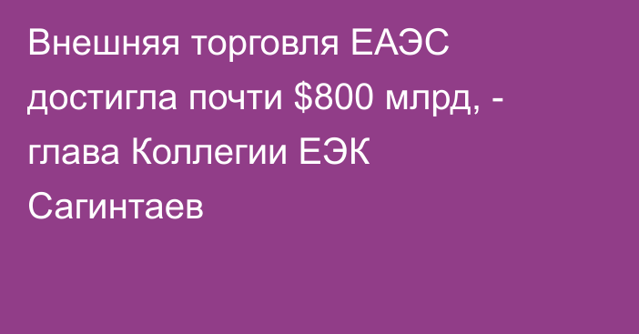 Внешняя торговля ЕАЭС достигла почти $800 млрд, - глава Коллегии ЕЭК Сагинтаев