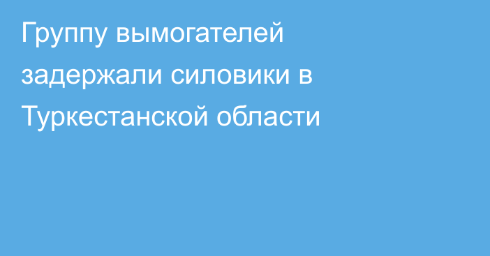Группу вымогателей задержали силовики в Туркестанской области