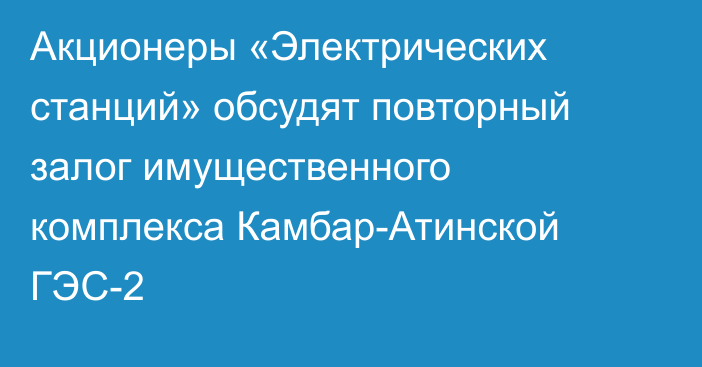 Акционеры «Электрических станций» обсудят повторный залог имущественного комплекса Камбар-Атинской ГЭС-2