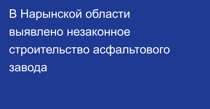 В Нарынской области выявлено незаконное строительство асфальтового завода