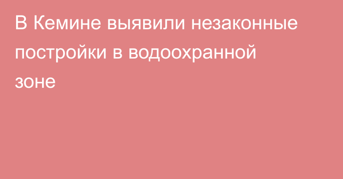 В Кемине выявили незаконные постройки в водоохранной зоне