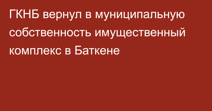 ГКНБ вернул в муниципальную собственность имущественный комплекс в Баткене