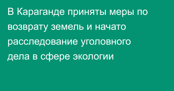 В Караганде приняты меры по возврату земель и начато расследование уголовного дела в сфере экологии