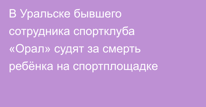 В Уральске бывшего сотрудника спортклуба «Орал» судят за смерть ребёнка на спортплощадке