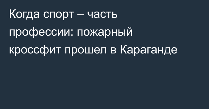 Когда спорт – часть профессии: пожарный кроссфит прошел в Караганде
