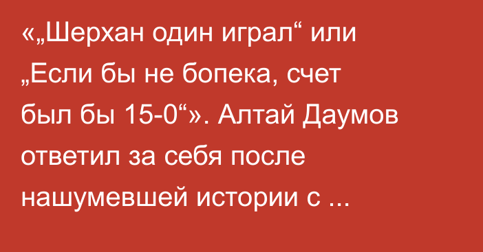 «„Шерхан один играл“ или „Если бы не бопека, счет был бы 15-0“». Алтай Даумов ответил за себя после нашумевшей истории с Шерханом Калмурзой